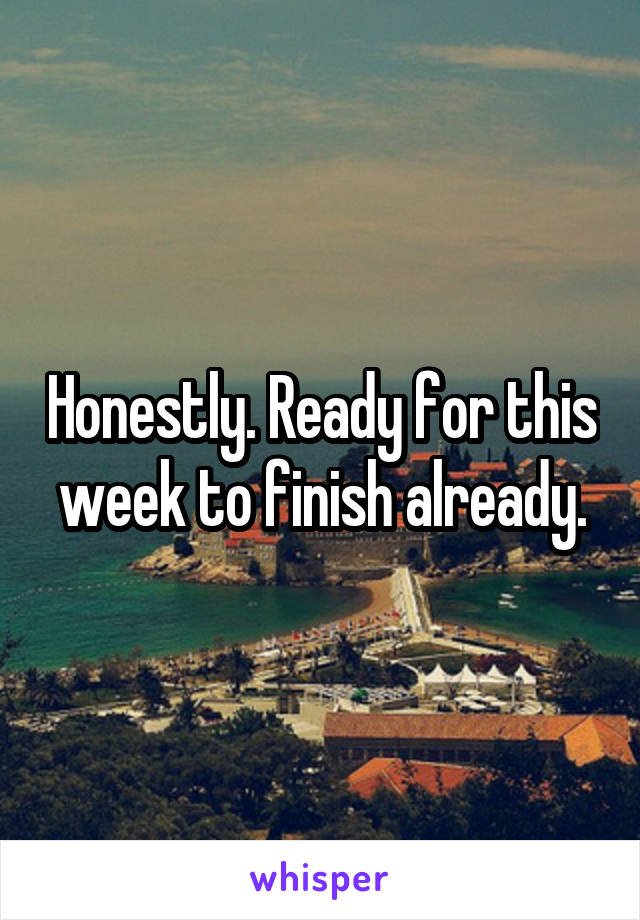 Honestly. Ready for this week to finish already.