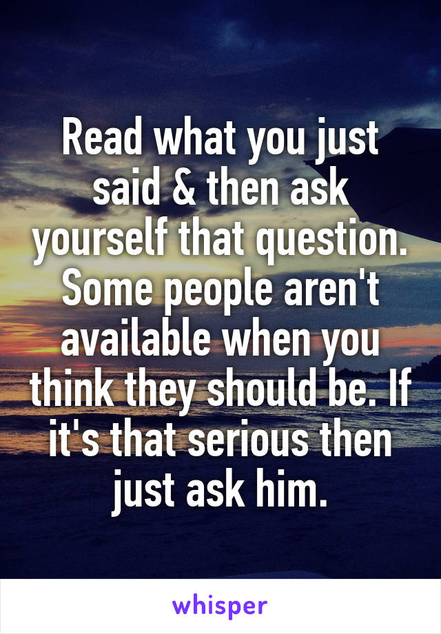 Read what you just said & then ask yourself that question. Some people aren't available when you think they should be. If it's that serious then just ask him.