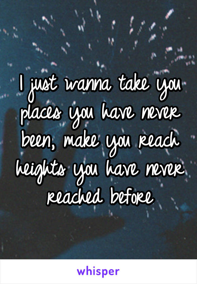 I just wanna take you places you have never been, make you reach heights you have never reached before