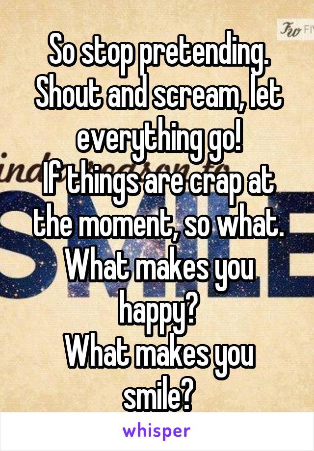 So stop pretending.
Shout and scream, let everything go!
If things are crap at the moment, so what.
What makes you happy?
What makes you smile?