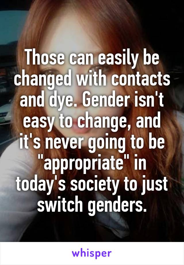 Those can easily be changed with contacts and dye. Gender isn't easy to change, and it's never going to be "appropriate" in today's society to just switch genders.
