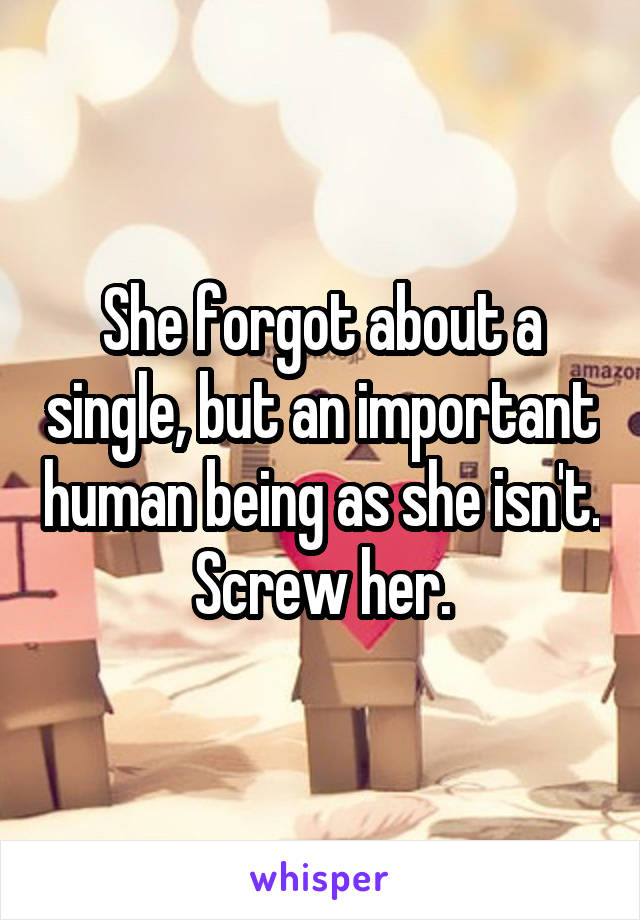 She forgot about a single, but an important human being as she isn't. Screw her.