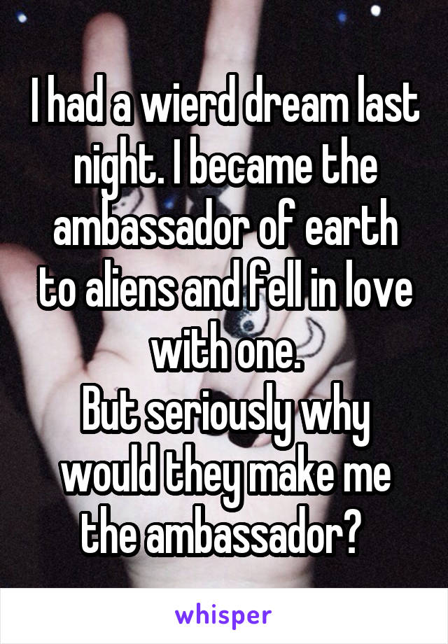 I had a wierd dream last night. I became the ambassador of earth to aliens and fell in love with one.
But seriously why would they make me the ambassador? 