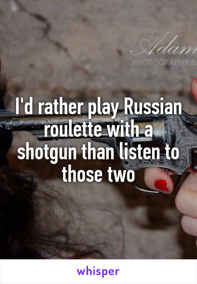 I'd rather play Russian roulette with a shotgun than listen to those two
