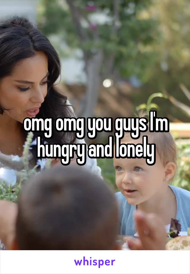 omg omg you guys I'm hungry and lonely