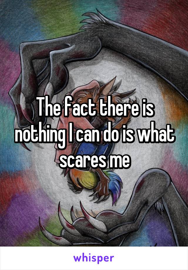 The fact there is nothing I can do is what scares me