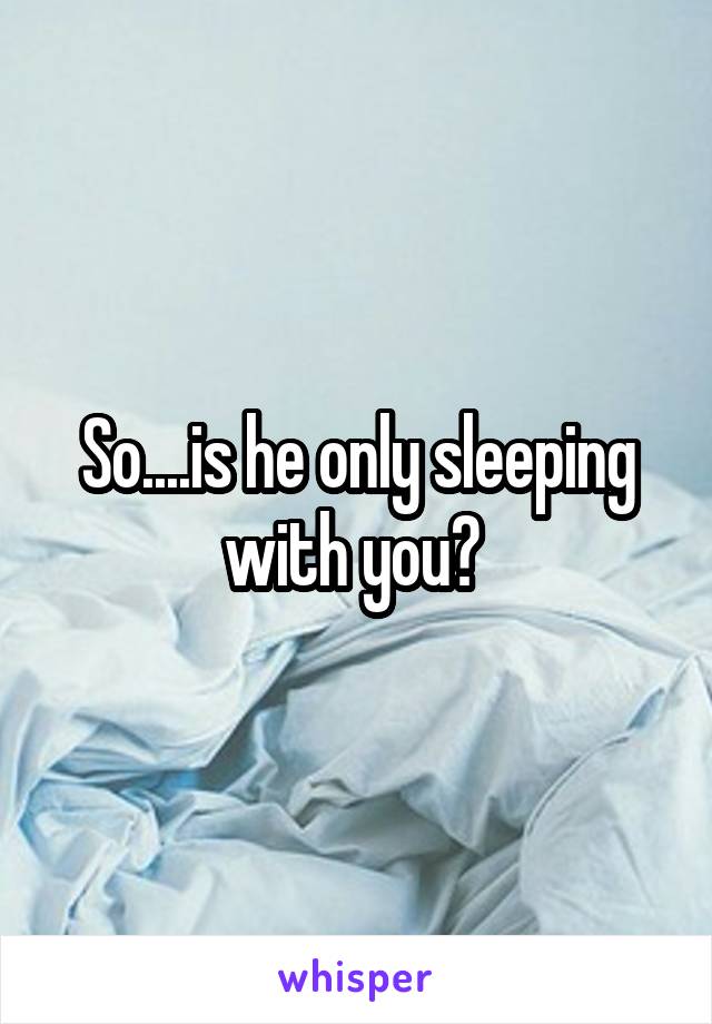 So....is he only sleeping with you? 