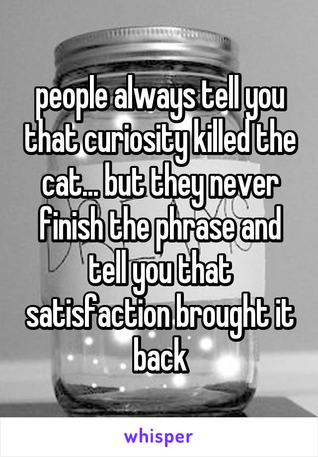 people always tell you that curiosity killed the cat... but they never finish the phrase and tell you that satisfaction brought it back