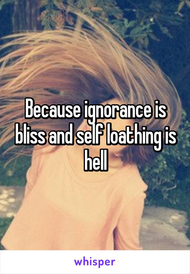 Because ignorance is bliss and self loathing is hell