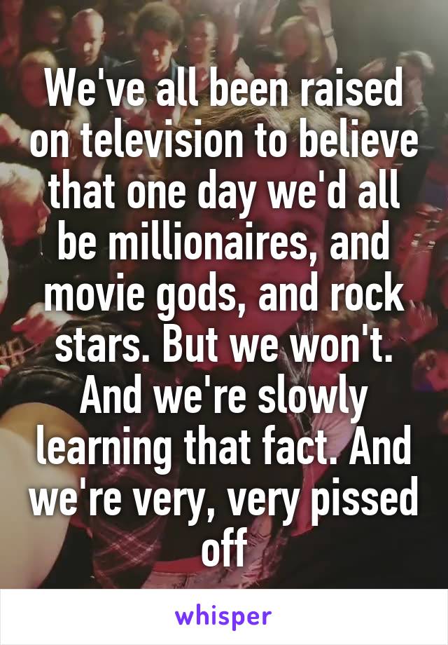 We've all been raised on television to believe that one day we'd all be millionaires, and movie gods, and rock stars. But we won't. And we're slowly learning that fact. And we're very, very pissed off