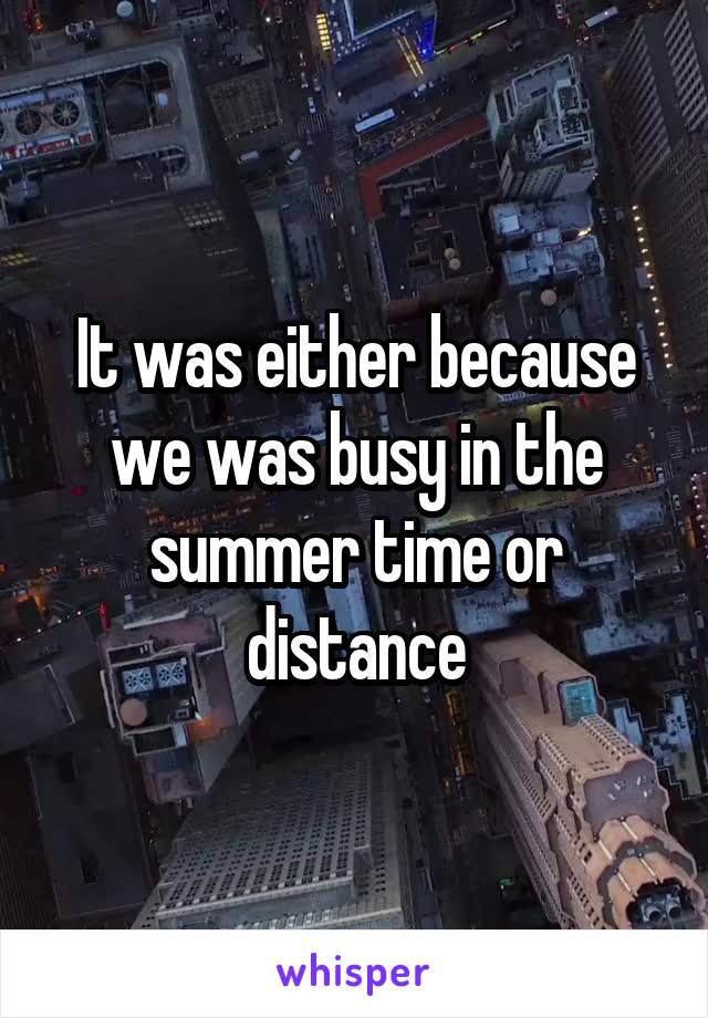 It was either because we was busy in the summer time or distance