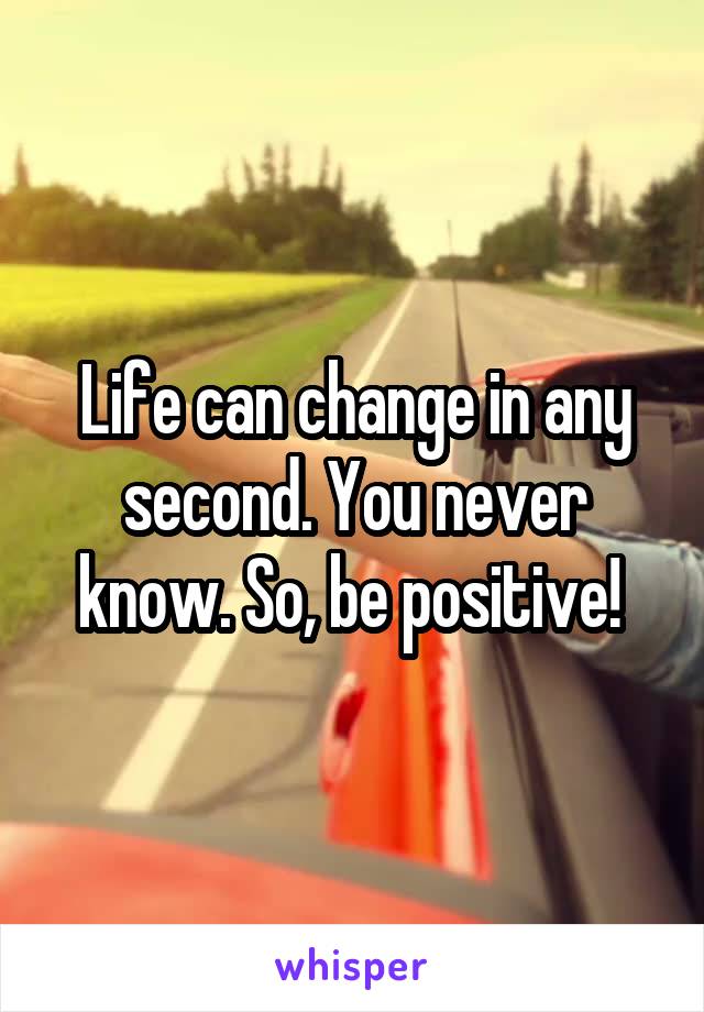 Life can change in any second. You never know. So, be positive! 