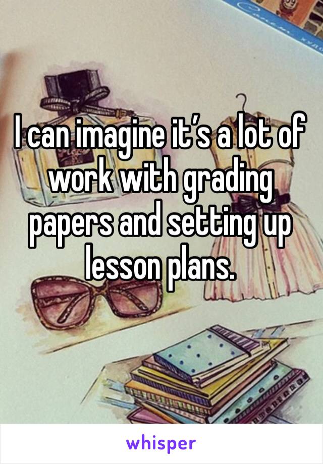 I can imagine it’s a lot of work with grading papers and setting up lesson plans.