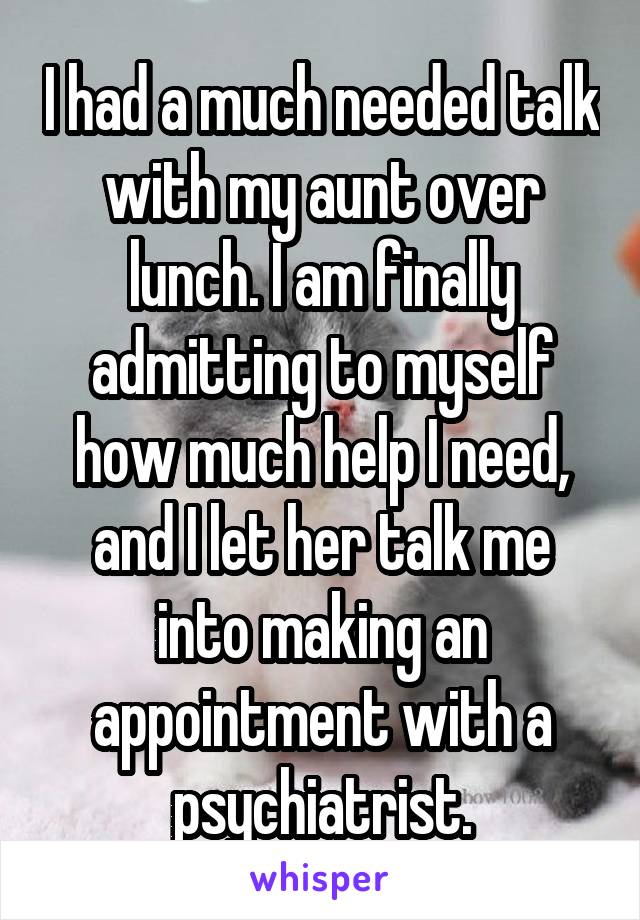 I had a much needed talk with my aunt over lunch. I am finally admitting to myself how much help I need, and I let her talk me into making an appointment with a psychiatrist.