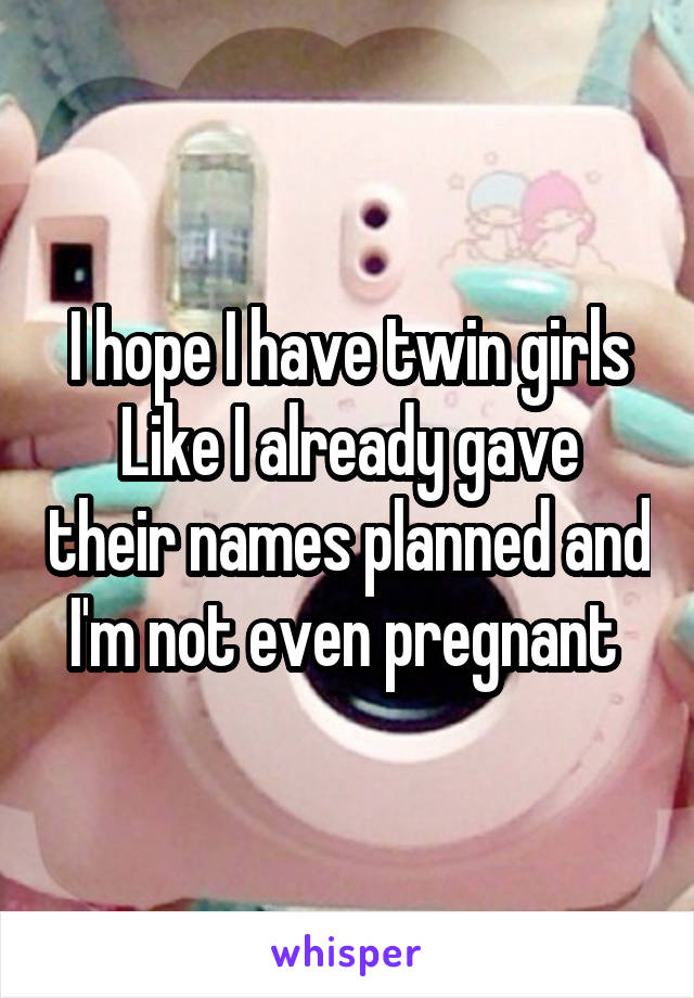 I hope I have twin girls
Like I already gave their names planned and I'm not even pregnant 