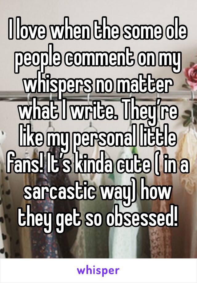 I love when the some ole people comment on my whispers no matter what I write. They’re like my personal little fans! It’s kinda cute ( in a sarcastic way) how they get so obsessed!