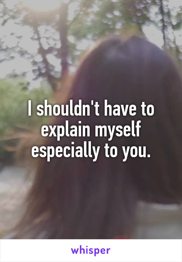 I shouldn't have to explain myself especially to you.