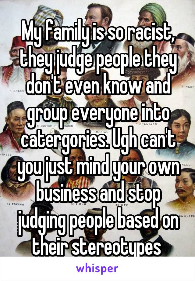 My family is so racist, they judge people they don't even know and group everyone into catergories. Ugh can't you just mind your own business and stop judging people based on their stereotypes 