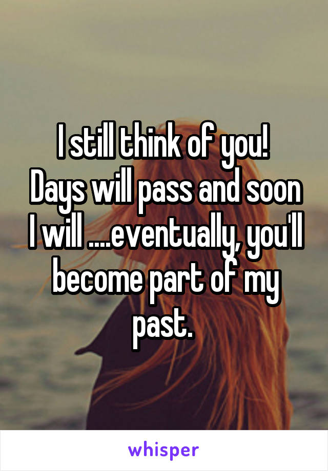 I still think of you! 
Days will pass and soon I will ....eventually, you'll become part of my past. 