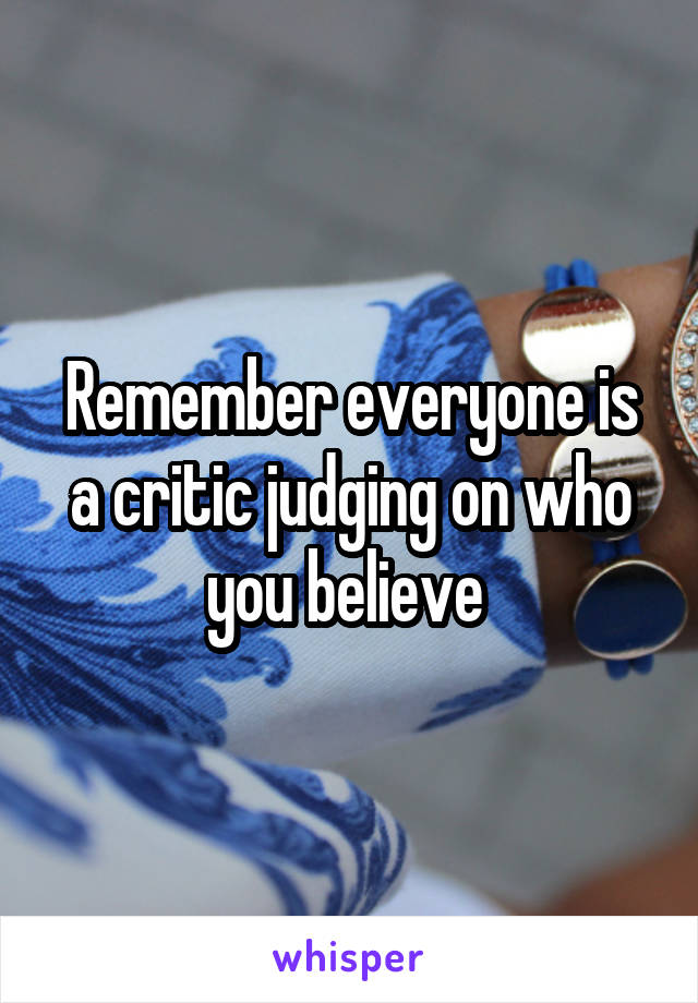 Remember everyone is a critic judging on who you believe 