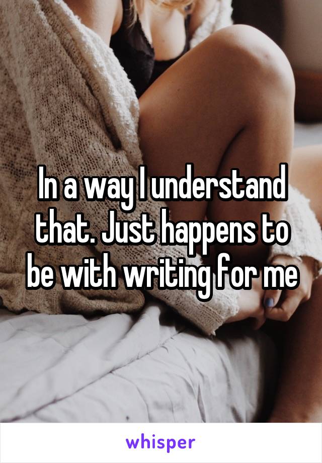 In a way I understand that. Just happens to be with writing for me