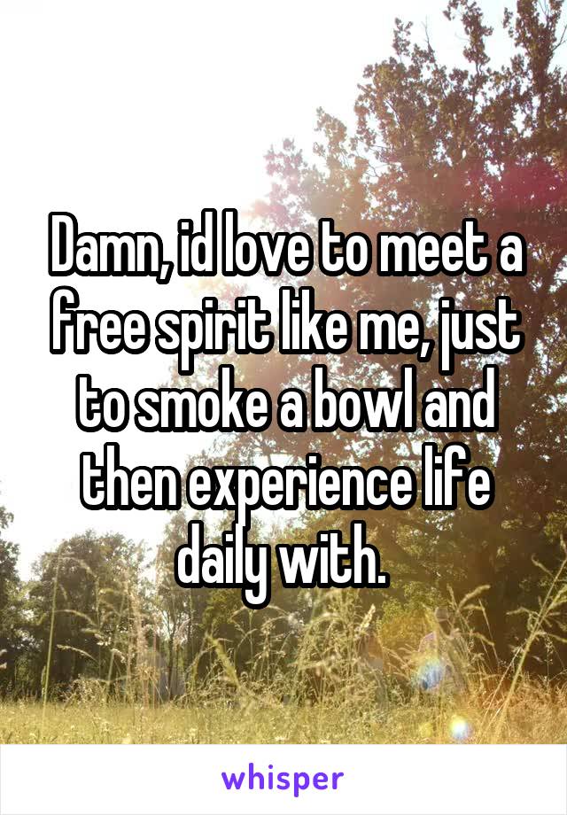 Damn, id love to meet a free spirit like me, just to smoke a bowl and then experience life daily with. 