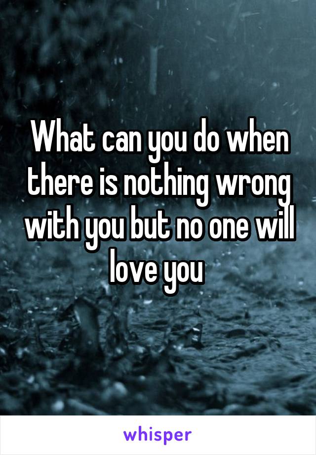 What can you do when there is nothing wrong with you but no one will love you 
