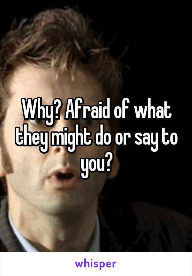 Why? Afraid of what they might do or say to you?