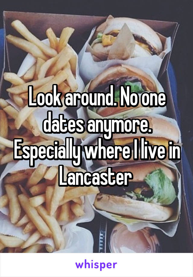 Look around. No one dates anymore. Especially where I live in Lancaster 