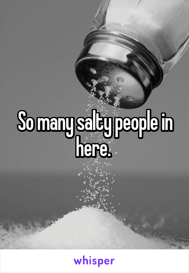So many salty people in here. 