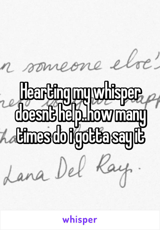Hearting my whisper doesnt help..how many times do i gotta say it