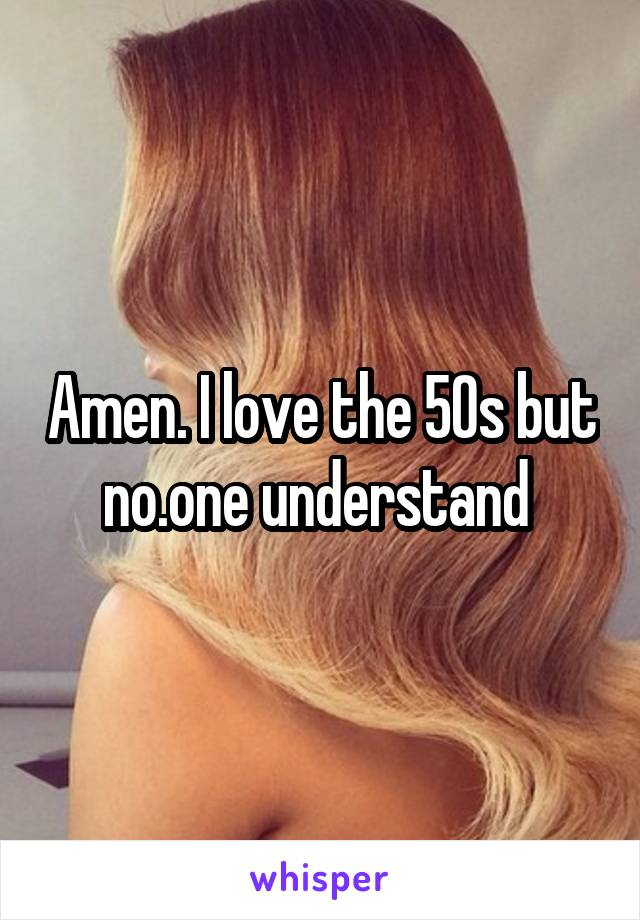 Amen. I love the 50s but no.one understand 