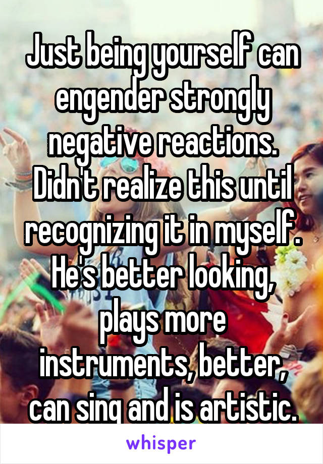 Just being yourself can engender strongly negative reactions. Didn't realize this until recognizing it in myself. He's better looking, plays more instruments, better, can sing and is artistic.