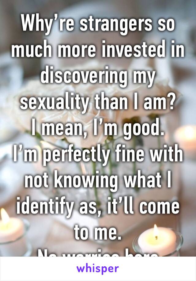 Why’re strangers so much more invested in discovering my sexuality than I am?
I mean, I’m good. 
I’m perfectly fine with not knowing what I identify as, it’ll come to me.
No worries here
