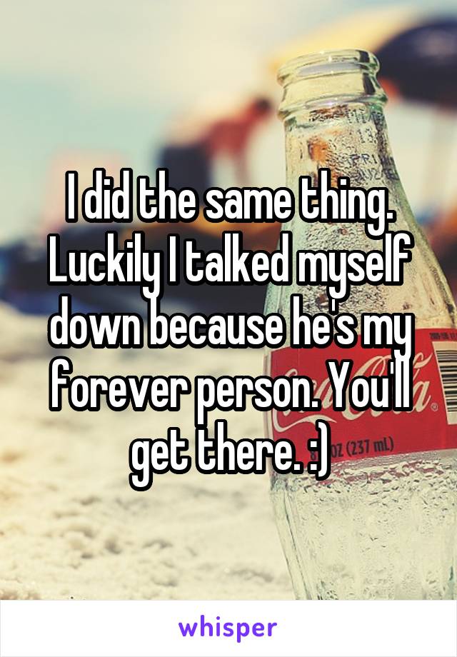 I did the same thing. Luckily I talked myself down because he's my forever person. You'll get there. :)