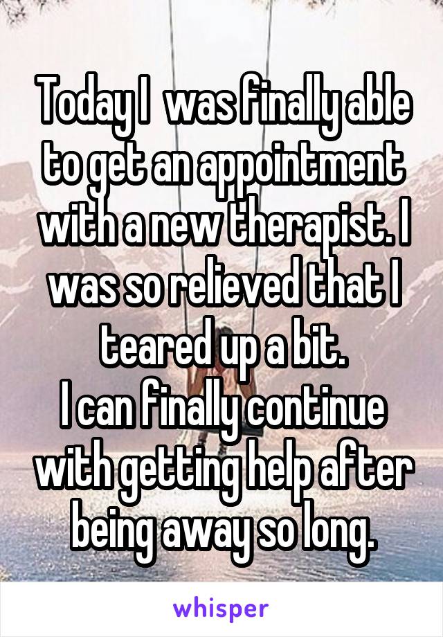 Today I  was finally able to get an appointment with a new therapist. I was so relieved that I teared up a bit.
I can finally continue with getting help after being away so long.