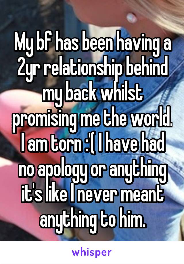 My bf has been having a 2yr relationship behind my back whilst promising me the world. I am torn :'( I have had no apology or anything it's like I never meant anything to him.