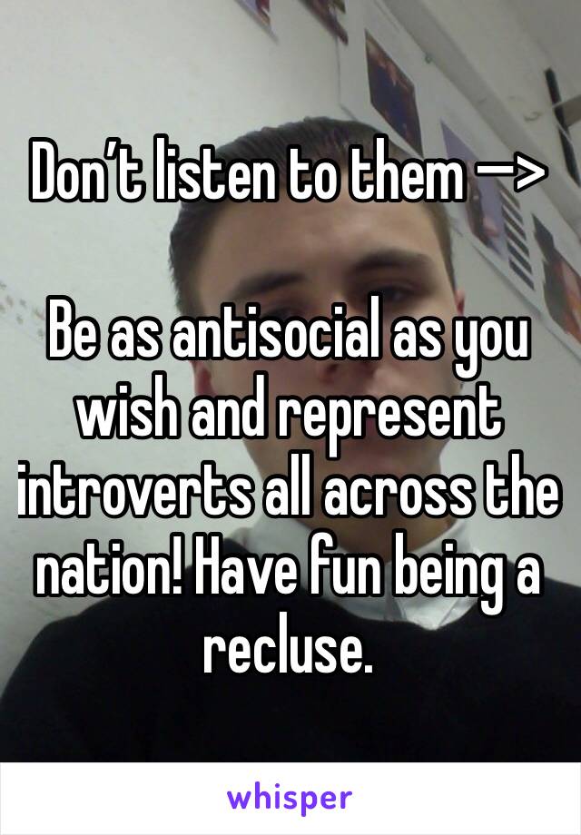 Don’t listen to them —�>

Be as antisocial as you wish and represent introverts all across the nation! Have fun being a recluse.