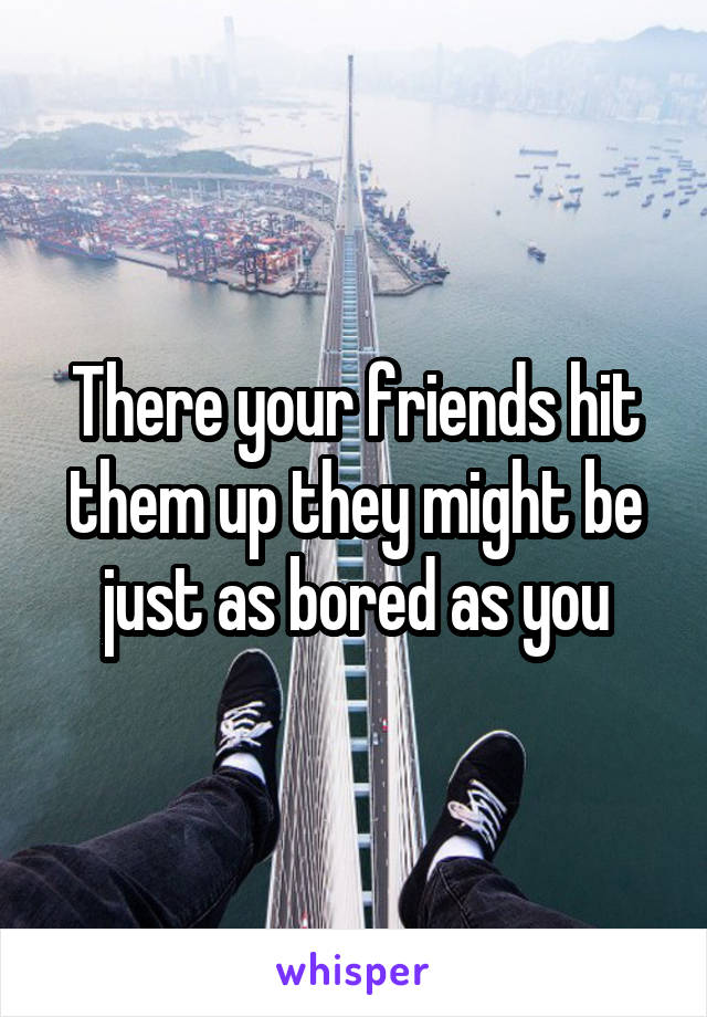There your friends hit them up they might be just as bored as you