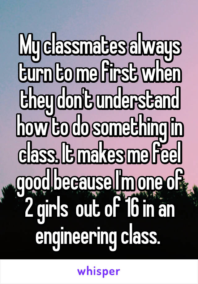 My classmates always turn to me first when they don't understand how to do something in class. It makes me feel good because I'm one of 2 girls  out of 16 in an engineering class. 