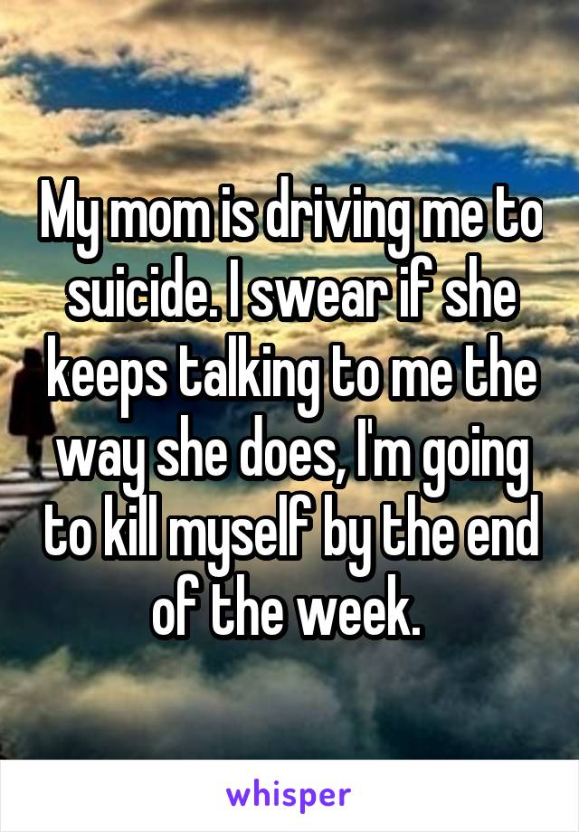 My mom is driving me to suicide. I swear if she keeps talking to me the way she does, I'm going to kill myself by the end of the week. 