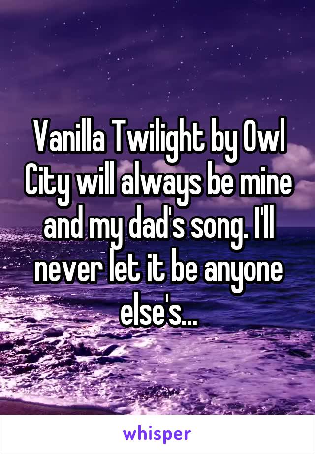 Vanilla Twilight by Owl City will always be mine and my dad's song. I'll never let it be anyone else's...