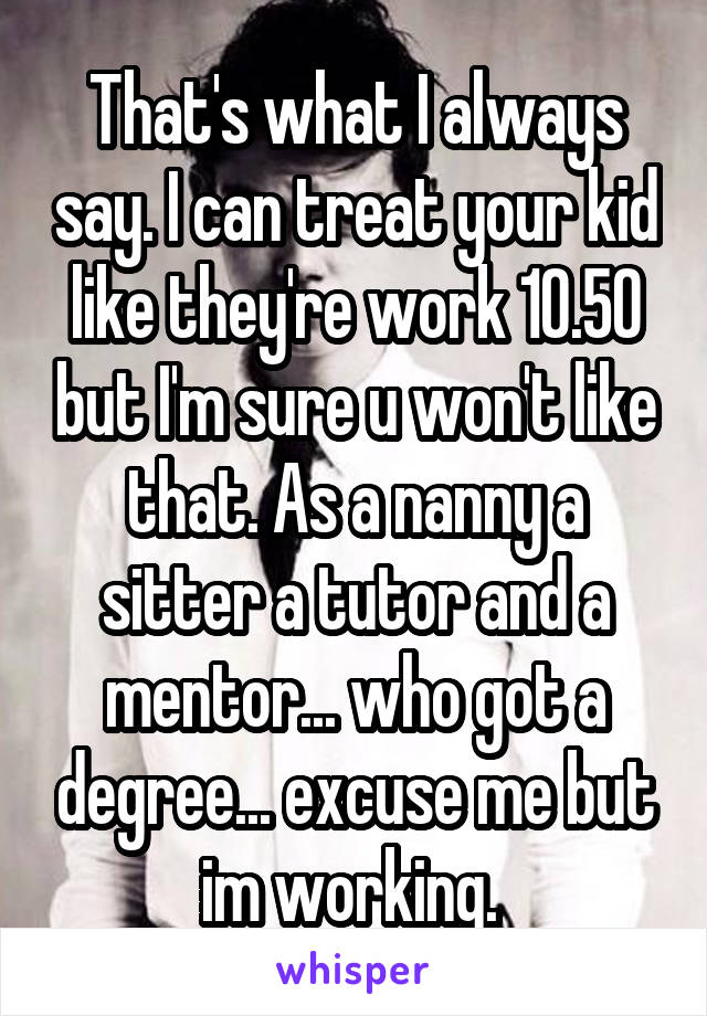 That's what I always say. I can treat your kid like they're work 10.50 but I'm sure u won't like that. As a nanny a sitter a tutor and a mentor... who got a degree... excuse me but im working. 