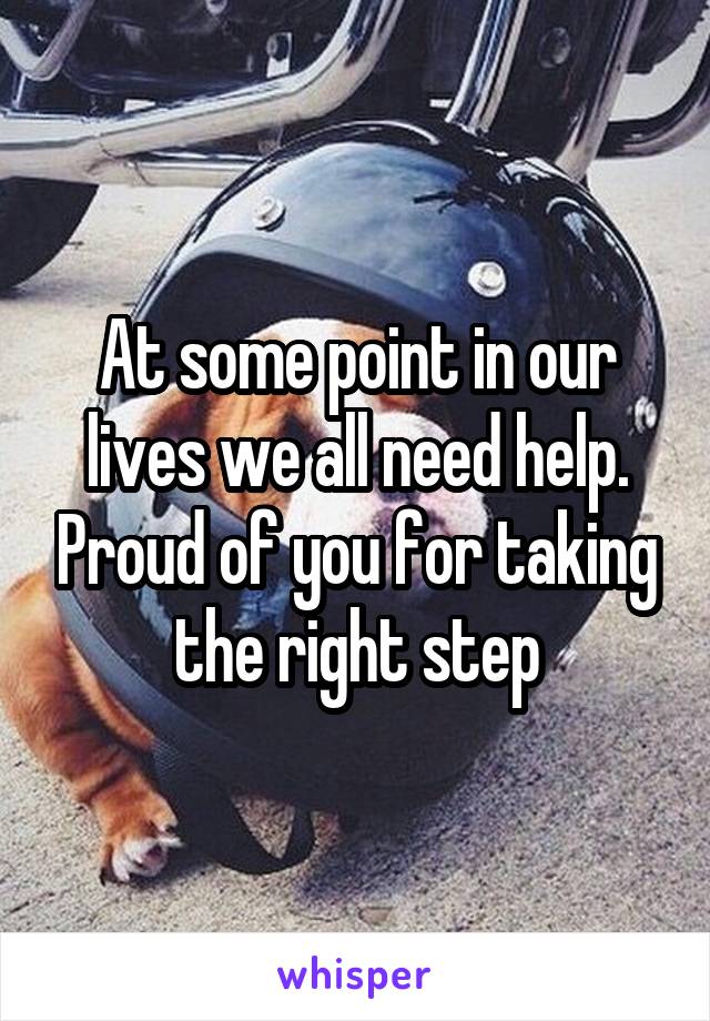 At some point in our lives we all need help. Proud of you for taking the right step