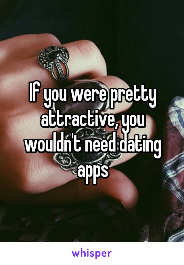 If you were pretty attractive, you wouldn't need dating apps