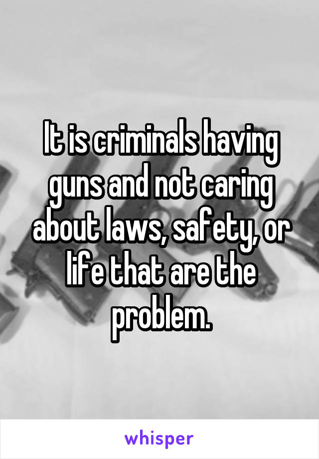 It is criminals having guns and not caring about laws, safety, or life that are the problem.