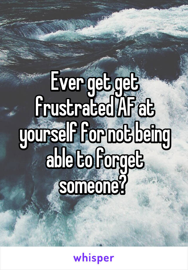 Ever get get frustrated AF at yourself for not being able to forget someone? 