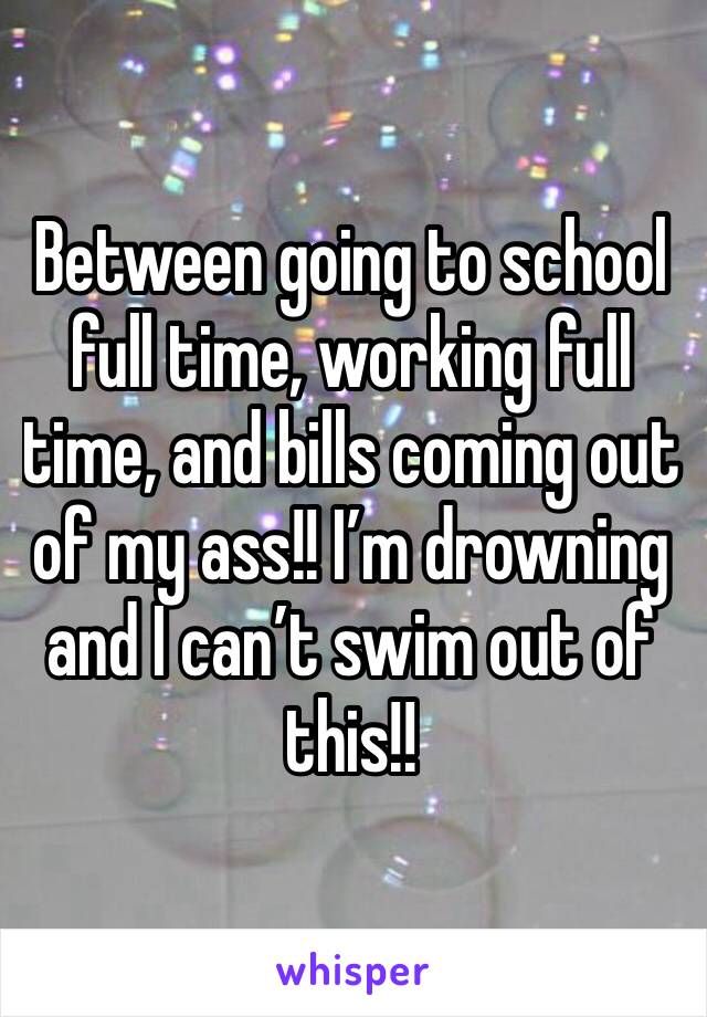 Between going to school full time, working full time, and bills coming out of my ass!! I’m drowning and I can’t swim out of this!!