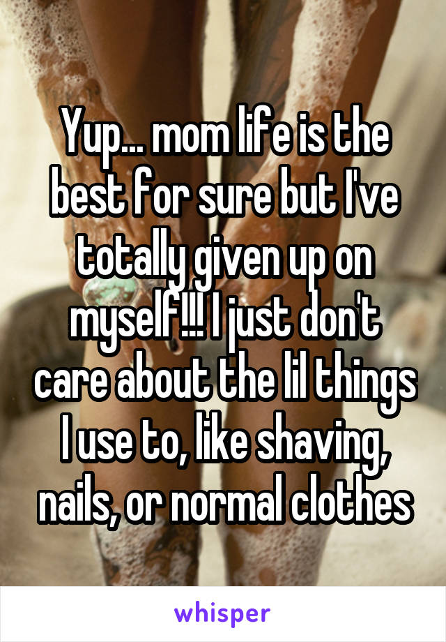 Yup... mom life is the best for sure but I've totally given up on myself!!! I just don't care about the lil things I use to, like shaving, nails, or normal clothes