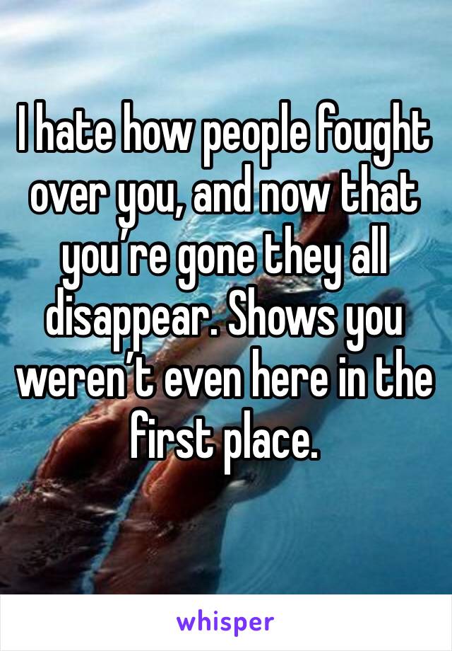 I hate how people fought over you, and now that you’re gone they all disappear. Shows you weren’t even here in the first place. 
